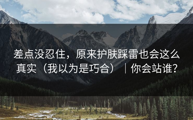 差点没忍住,原来护肤踩雷也会这么真实(我以为是巧合)|你会站谁? 差点没忍住,原来护肤踩雷也会这么真实(我以为是巧合)|你会站谁?