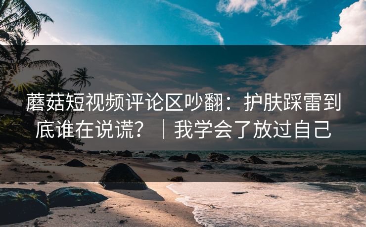 蘑菇短视频评论区吵翻：护肤踩雷到底谁在说谎？｜我学会了放过自己