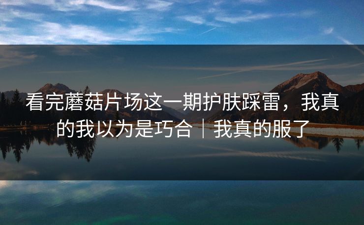 看完蘑菇片场这一期护肤踩雷，我真的我以为是巧合｜我真的服了
