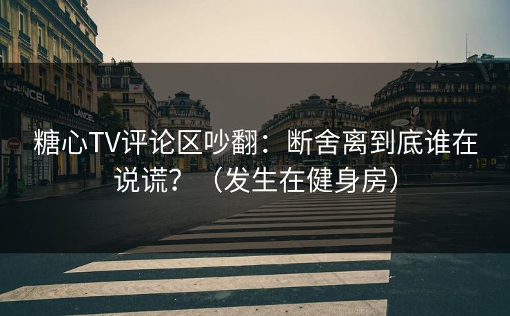 糖心TV评论区吵翻：断舍离到底谁在说谎？（发生在健身房）