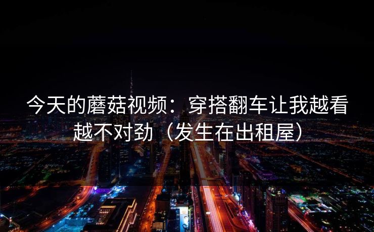 今天的蘑菇视频：穿搭翻车让我越看越不对劲（发生在出租屋）