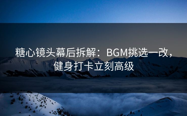 糖心镜头幕后拆解：BGM挑选一改，健身打卡立刻高级