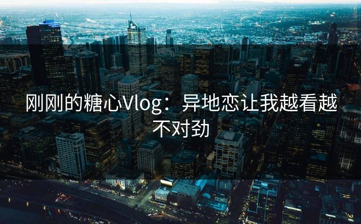刚刚的糖心Vlog：异地恋让我越看越不对劲