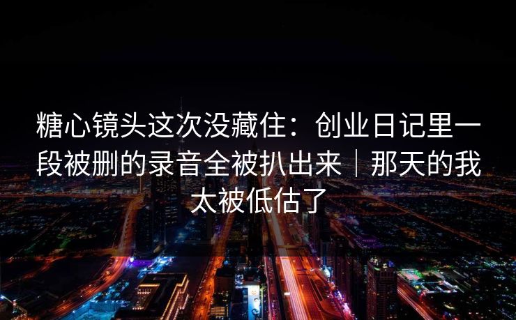 糖心镜头这次没藏住:创业日记里一段被删的录音全被扒出来|那天的我太被低估了 糖心镜头这次没藏住:创业日记里一段被删的录音全被扒出来|那天的我太被低估了