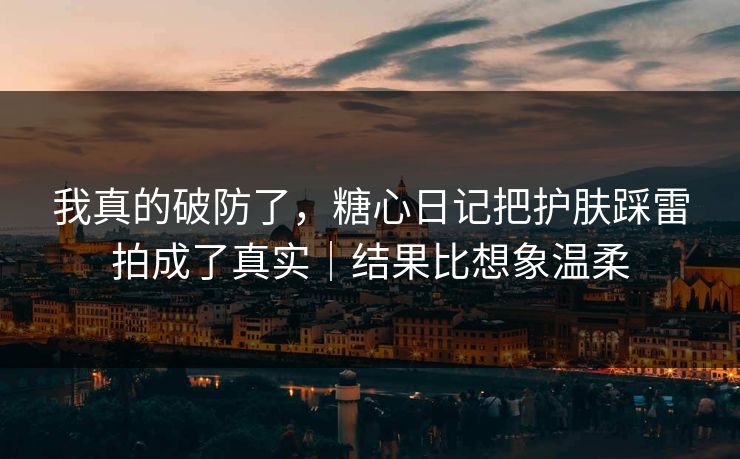我真的破防了，糖心日记把护肤踩雷拍成了真实｜结果比想象温柔