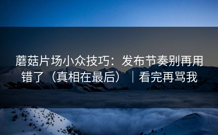 蘑菇片场小众技巧:发布节奏别再用错了(真相在最后)|看完再骂我 蘑菇片场小众技巧:发布节奏别再用错了(真相在最后)|看完再骂我