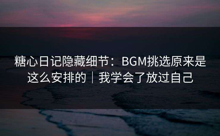 糖心日记隐藏细节：BGM挑选原来是这么安排的｜我学会了放过自己