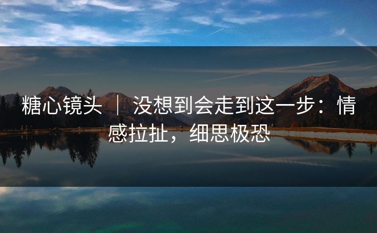 糖心镜头 ｜ 没想到会走到这一步：情感拉扯，细思极恐