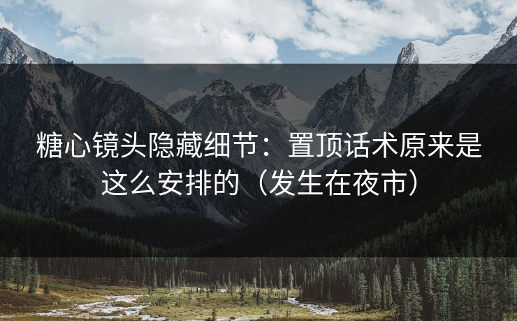 糖心镜头隐藏细节：置顶话术原来是这么安排的（发生在夜市）