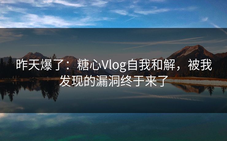 昨天爆了：糖心Vlog自我和解，被我发现的漏洞终于来了