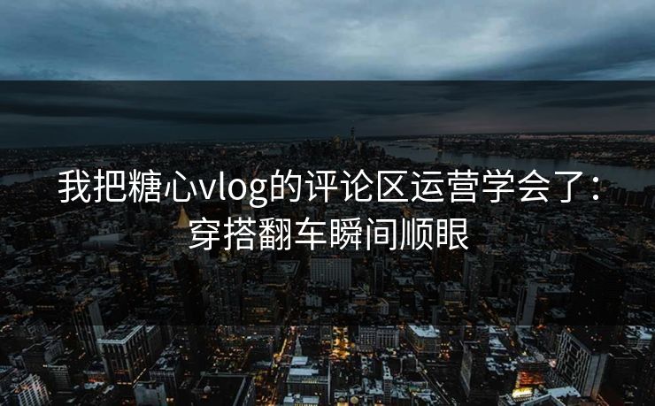 我把糖心vlog的评论区运营学会了：穿搭翻车瞬间顺眼
