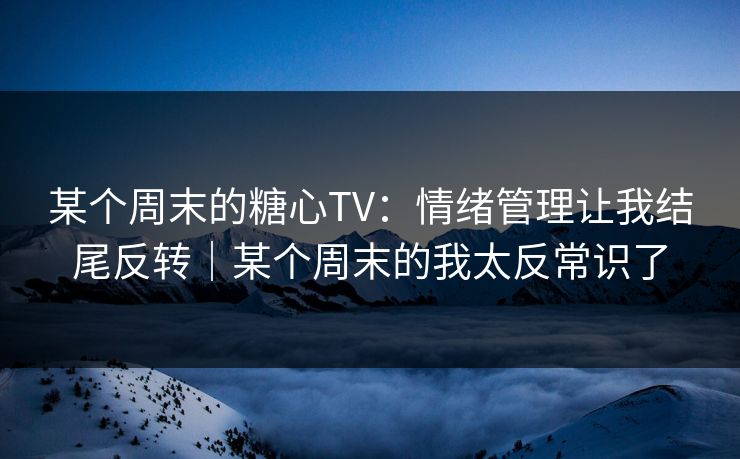 某个周末的糖心TV:情绪管理让我结尾反转|某个周末的我太反常识了 某个周末的糖心TV:情绪管理让我结尾反转|某个周末的我太反常识了