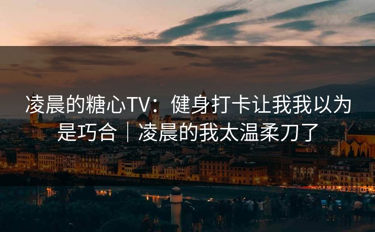 凌晨的糖心TV：健身打卡让我我以为是巧合｜凌晨的我太温柔刀了
