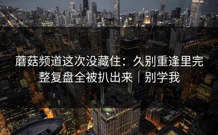 蘑菇频道这次没藏住：久别重逢里完整复盘全被扒出来｜别学我