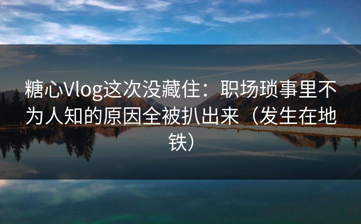 糖心Vlog这次没藏住：职场琐事里不为人知的原因全被扒出来（发生在地铁）