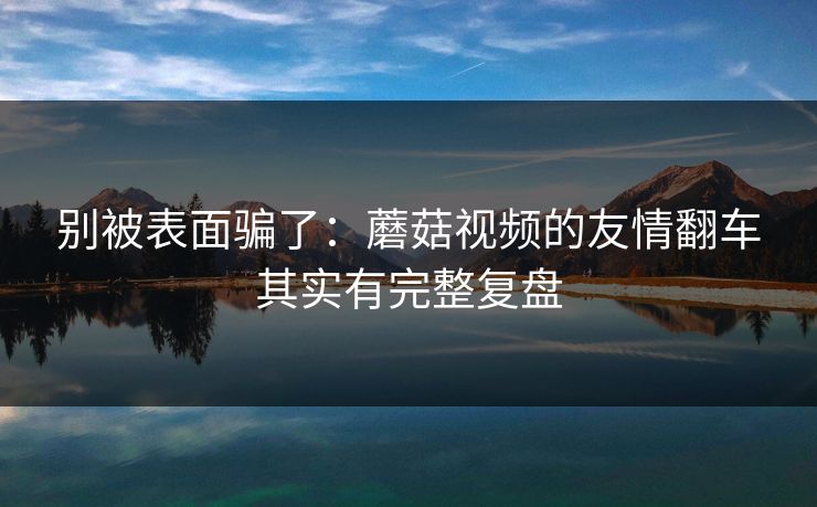 别被表面骗了：蘑菇视频的友情翻车其实有完整复盘