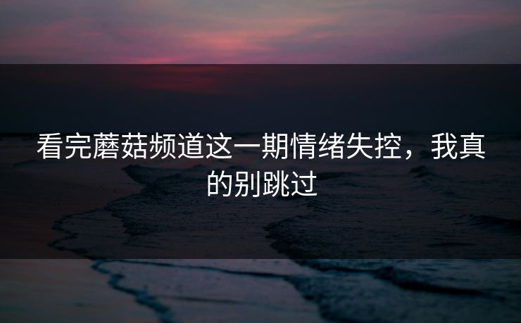 看完蘑菇频道这一期情绪失控，我真的别跳过  第1张