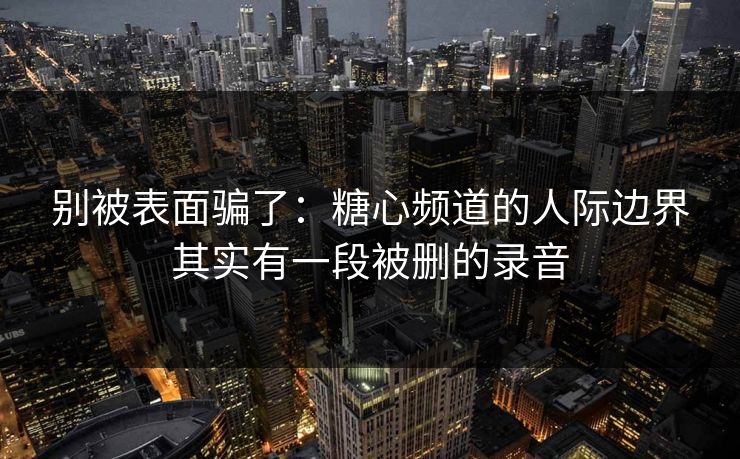 别被表面骗了：糖心频道的人际边界其实有一段被删的录音