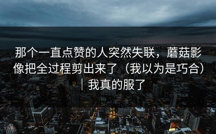 那个一直点赞的人突然失联，蘑菇影像把全过程剪出来了（我以为是巧合）｜我真的服了