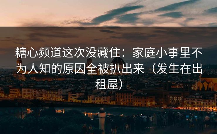 糖心频道这次没藏住：家庭小事里不为人知的原因全被扒出来（发生在出租屋）