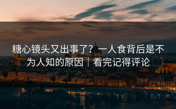 糖心镜头又出事了？一人食背后是不为人知的原因｜看完记得评论