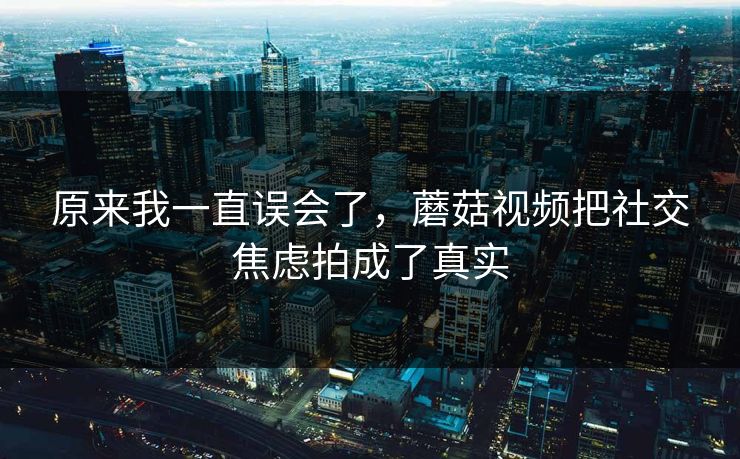 原来我一直误会了，蘑菇视频把社交焦虑拍成了真实