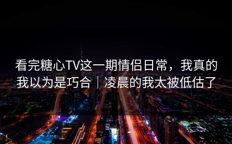 看完糖心TV这一期情侣日常，我真的我以为是巧合｜凌晨的我太被低估了