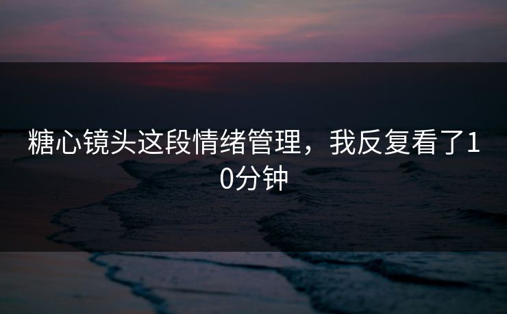 糖心镜头这段情绪管理，我反复看了10分钟